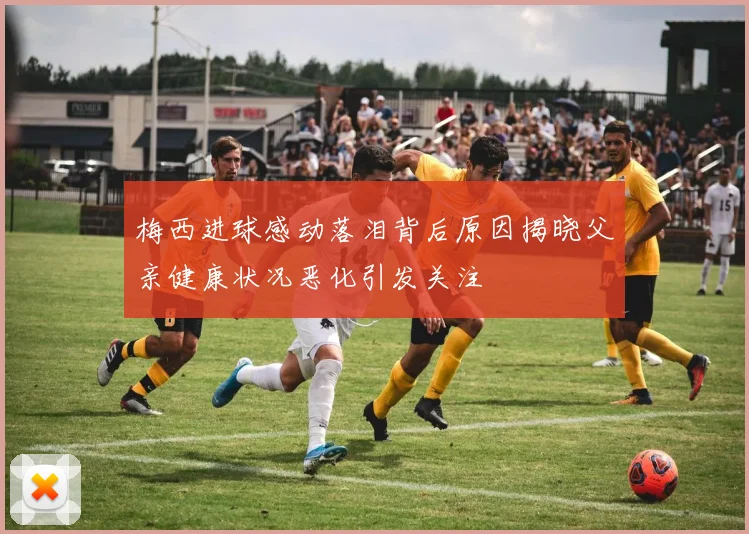梅西进球感动落泪背后原因揭晓父亲健康状况恶化引发关注