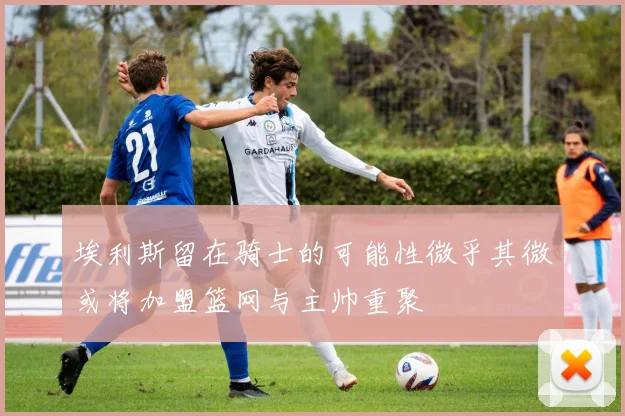 埃利斯留在骑士的可能性微乎其微或将加盟篮网与主帅重聚
