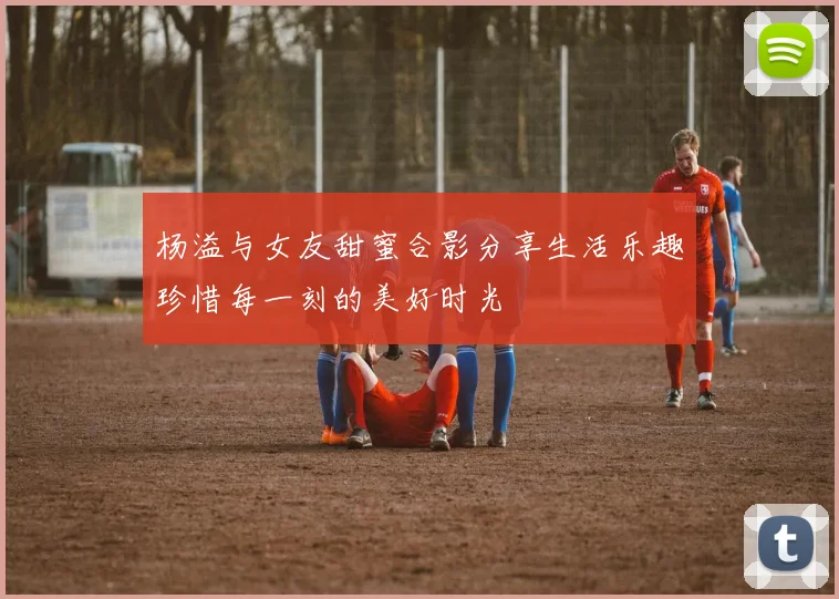 杨溢与女友甜蜜合影分享生活乐趣珍惜每一刻的美好时光