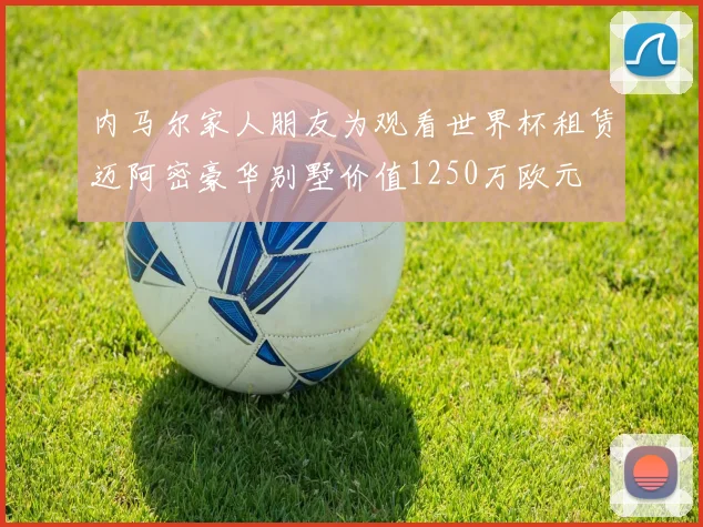 内马尔家人朋友为观看世界杯租赁迈阿密豪华别墅价值1250万欧元