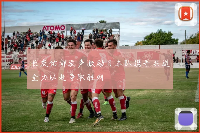 长友佑都发声激励日本队携手共进全力以赴争取胜利