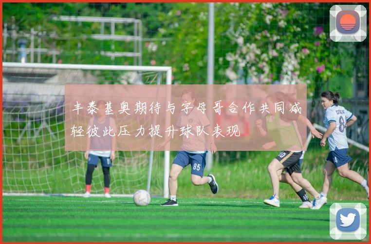 丰泰基奥期待与字母哥合作共同减轻彼此压力提升球队表现