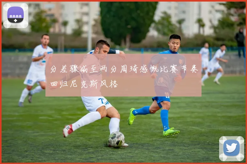 分差骤减至两分周琦感慨比赛节奏回归尼克斯风格