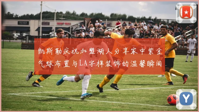 凯斯勒庆祝加盟湖人分享家中紫金气球布置与LA字样装饰的温馨瞬间