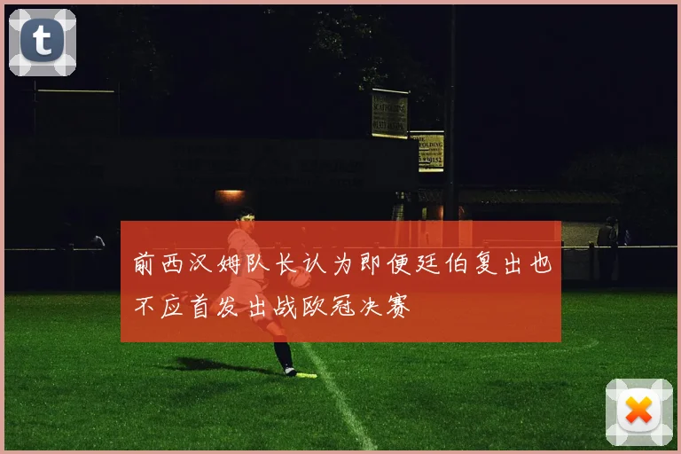 前西汉姆队长认为即便廷伯复出也不应首发出战欧冠决赛