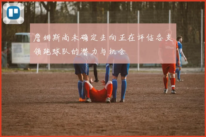 詹姆斯尚未确定去向正在评估各支领跑球队的潜力与机会
