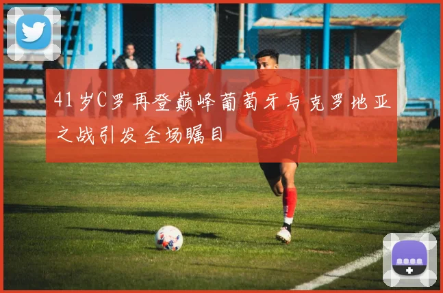 41岁C罗再登巅峰葡萄牙与克罗地亚之战引发全场瞩目